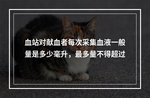 血站对献血者每次采集血液一般量是多少毫升，最多量不得超过