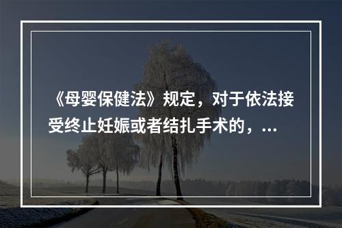 《母婴保健法》规定，对于依法接受终止妊娠或者结扎手术的，应当