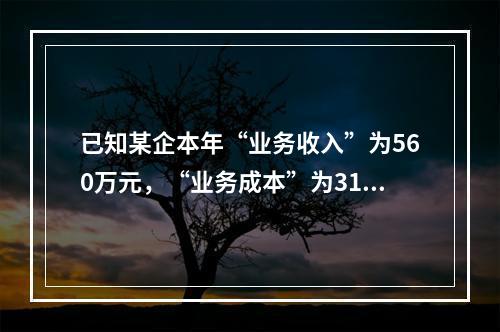 已知某企本年“业务收入”为560万元，“业务成本”为310万