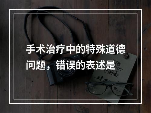 手术治疗中的特殊道德问题，错误的表述是