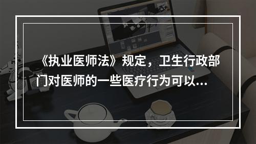 《执业医师法》规定，卫生行政部门对医师的一些医疗行为可以予以