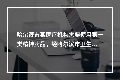 哈尔滨市某医疗机构需要使用第一类精神药品，经哈尔滨市卫生局批