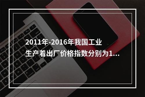 2011年-2016年我国工业生产着出厂价格指数分别为106