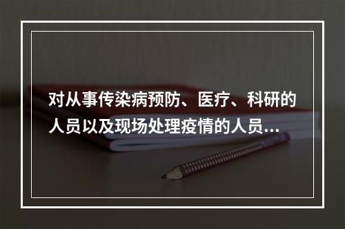 对从事传染病预防、医疗、科研的人员以及现场处理疫情的人员，为