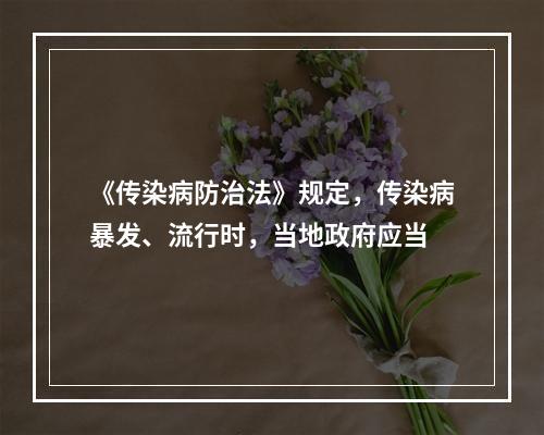 《传染病防治法》规定，传染病暴发、流行时，当地政府应当