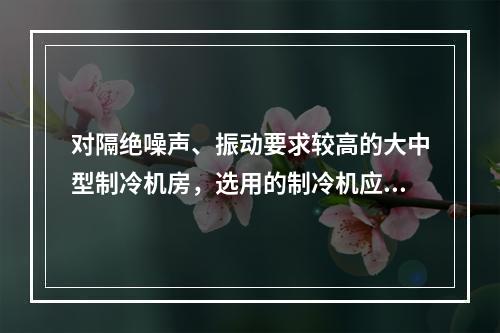 对隔绝噪声、振动要求较高的大中型制冷机房，选用的制冷机应为