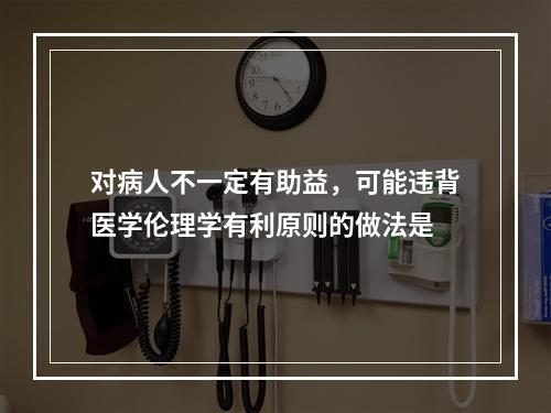 对病人不一定有助益，可能违背医学伦理学有利原则的做法是