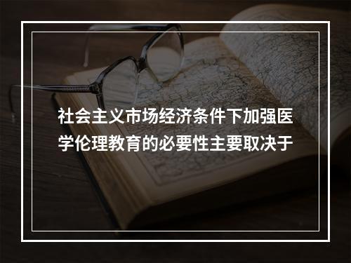 社会主义市场经济条件下加强医学伦理教育的必要性主要取决于