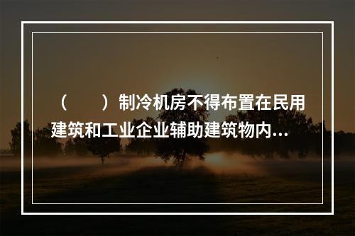 （　　）制冷机房不得布置在民用建筑和工业企业辅助建筑物内。