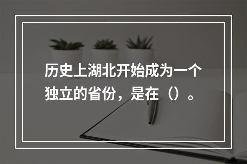 历史上湖北开始成为一个独立的省份，是在（）。