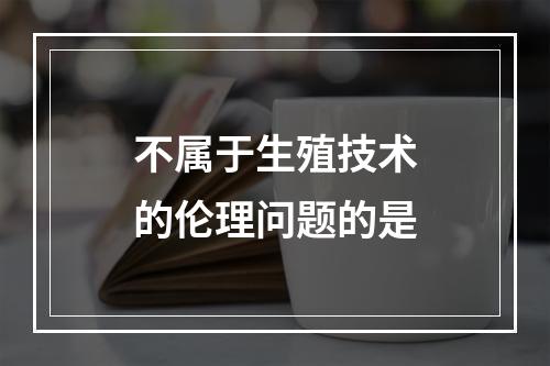 不属于生殖技术的伦理问题的是