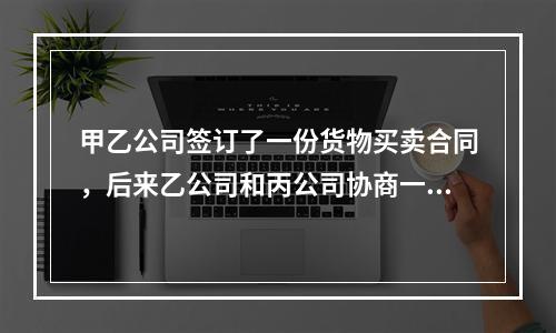 甲乙公司签订了一份货物买卖合同，后来乙公司和丙公司协商一致将