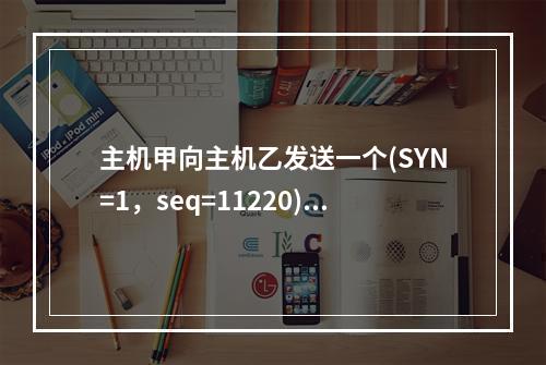 主机甲向主机乙发送一个(SYN=1，seq=11220)的T