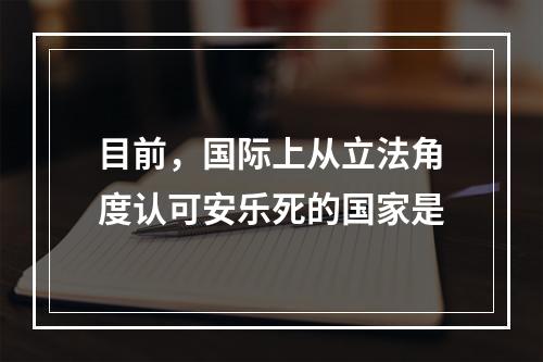 目前，国际上从立法角度认可安乐死的国家是