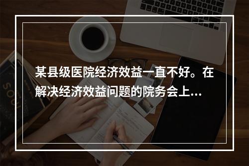 某县级医院经济效益一直不好。在解决经济效益问题的院务会上，一