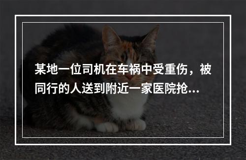 某地一位司机在车祸中受重伤，被同行的人送到附近一家医院抢救。