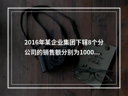 2016年某企业集团下辖8个分公司的销售额分别为10000万