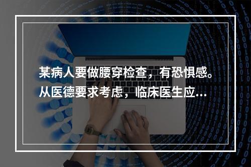 某病人要做腰穿检查，有恐惧感。从医德要求考虑，临床医生应向病