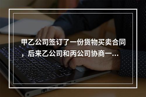 甲乙公司签订了一份货物买卖合同，后来乙公司和丙公司协商一致将