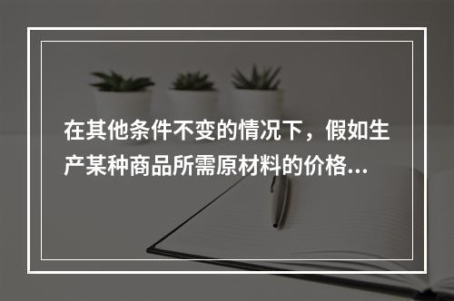 在其他条件不变的情况下，假如生产某种商品所需原材料的价格上升