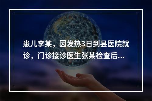 患儿李某，因发热3日到县医院就诊，门诊接诊医生张某检查后发现