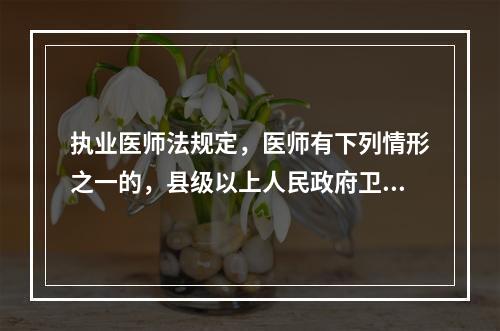 执业医师法规定，医师有下列情形之一的，县级以上人民政府卫生行