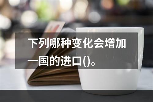 下列哪种变化会增加一国的进口()。