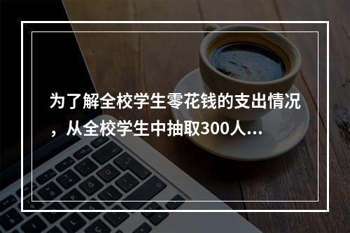 为了解全校学生零花钱的支出情况，从全校学生中抽取300人进行