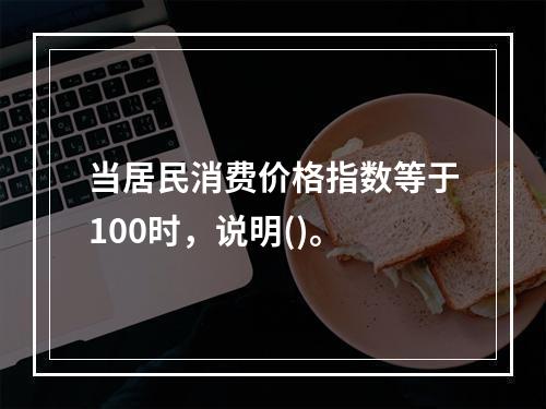 当居民消费价格指数等于100时，说明()。