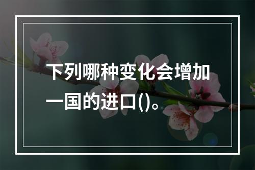 下列哪种变化会增加一国的进口()。