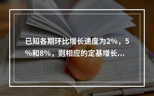 已知各期环比增长速度为2%，5%和8%，则相应的定基增长速度