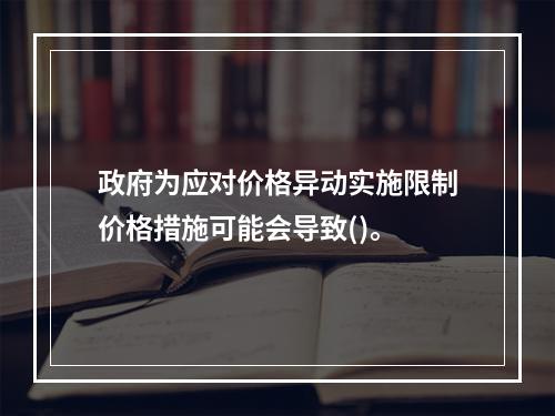 政府为应对价格异动实施限制价格措施可能会导致()。