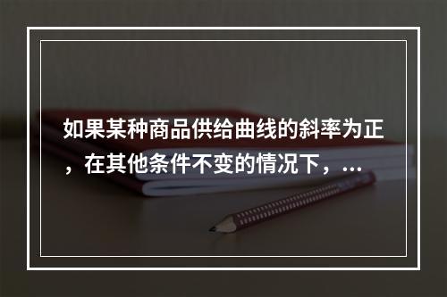 如果某种商品供给曲线的斜率为正，在其他条件不变的情况下，该商