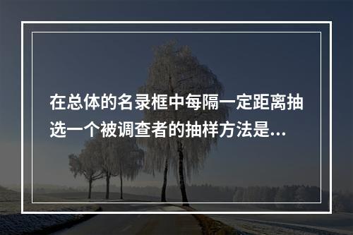 在总体的名录框中每隔一定距离抽选一个被调查者的抽样方法是()