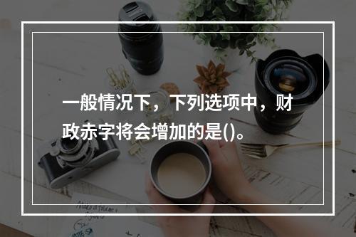 一般情况下，下列选项中，财政赤字将会增加的是()。