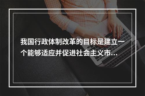 我国行政体制改革的目标是建立一个能够适应并促进社会主义市场经