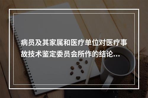 病员及其家属和医疗单位对医疗事故技术鉴定委员会所作的结论或者