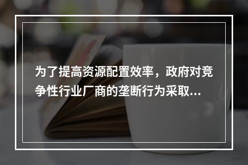 为了提高资源配置效率，政府对竞争性行业厂商的垄断行为采取的措