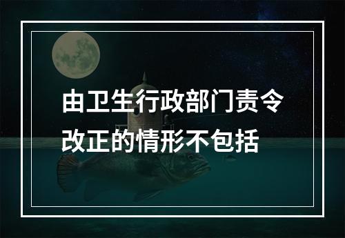 由卫生行政部门责令改正的情形不包括