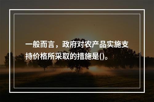 一般而言，政府对农产品实施支持价格所采取的措施是()。