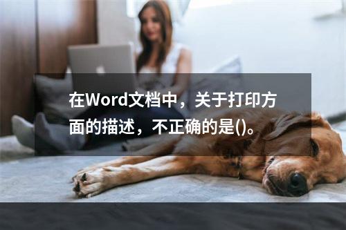 在Word文档中，关于打印方面的描述，不正确的是()。