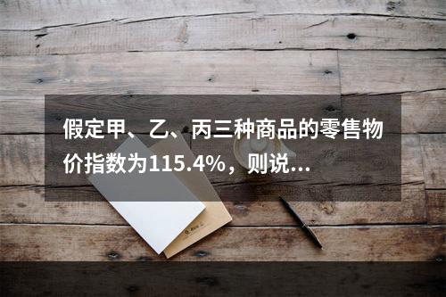 假定甲、乙、丙三种商品的零售物价指数为115.4%，则说明(