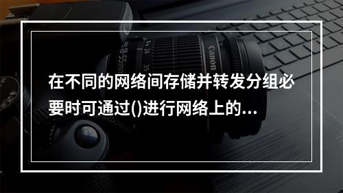 在不同的网络间存储并转发分组必要时可通过()进行网络上的协议