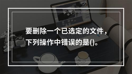 要删除一个已选定的文件，下列操作中错误的是()。