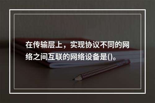 在传输层上，实现协议不同的网络之间互联的网络设备是()。