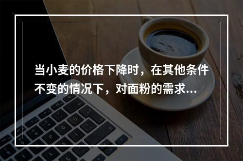 当小麦的价格下降时，在其他条件不变的情况下，对面粉的需求量将