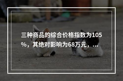 三种商品的综合价格指数为105%，其绝对影响为68万元，这表