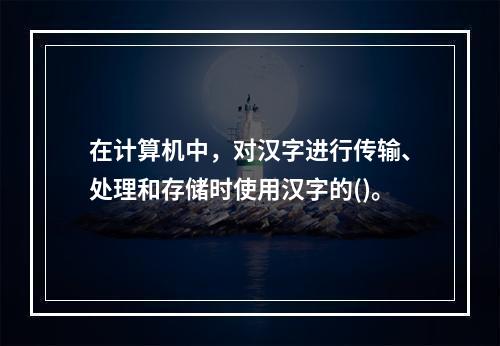 在计算机中，对汉字进行传输、处理和存储时使用汉字的()。