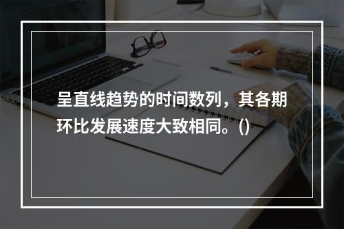 呈直线趋势的时间数列，其各期环比发展速度大致相同。()