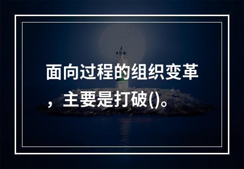 面向过程的组织变革，主要是打破()。